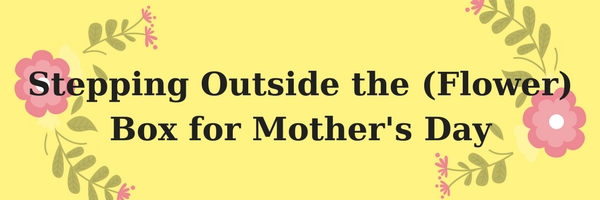 Stepping Outside the (Flower) Box for Mother’s Day